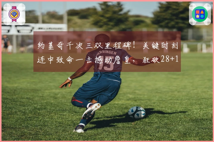 约基奇千次三双里程碑！关键时刻连中致命一击撼动詹皇，狂砍28+13+12+9失误险破四双