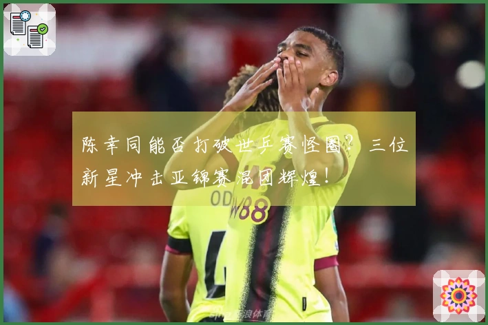陈幸同能否打破世乒赛怪圈？三位新星冲击亚锦赛混团辉煌！