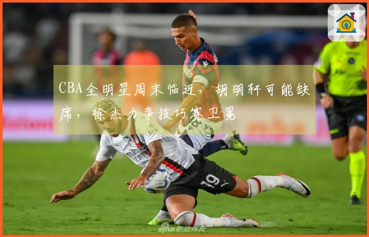 CBA全明星周末临近，胡明轩可能缺席，徐杰力争技巧赛卫冕