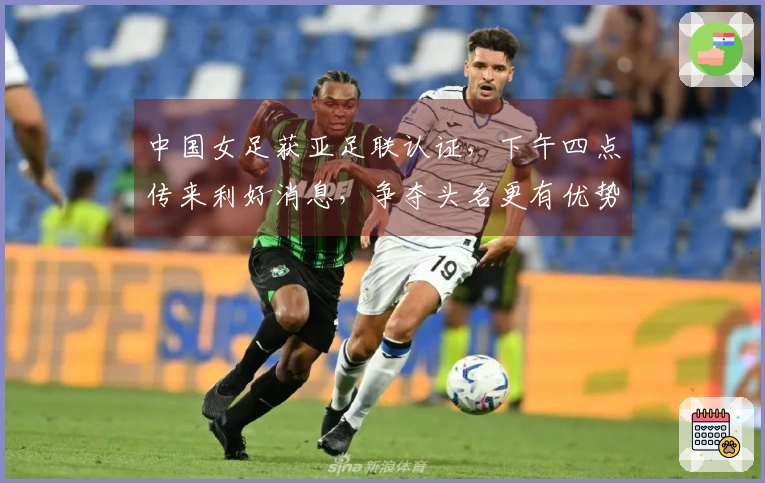 中国女足获亚足联认证，下午四点传来利好消息，争夺头名更有优势