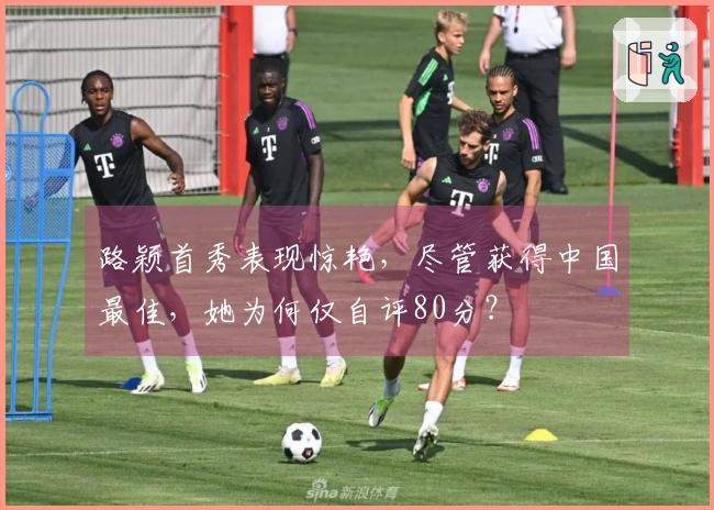 路颖首秀表现惊艳，尽管获得中国最佳，她为何仅自评80分？