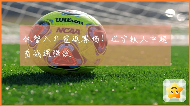 休整八年重返赛场!辽宁铁人中超首战遇强敌