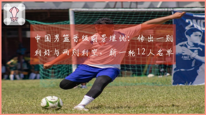 中国男篮晋级前景堪忧：传出一则利好与两则利空，新一轮12人名单即将揭晓