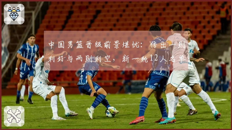 中国男篮晋级前景堪忧：传出一则利好与两则利空，新一轮12人名单即将揭晓