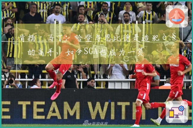 肯扬·马丁：哈登与恩比德是造犯规的高手，如今SGA也成为一员