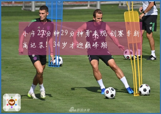 小卡23分钟29分神勇表现 创赛季新高记录！34岁才迎巅峰期