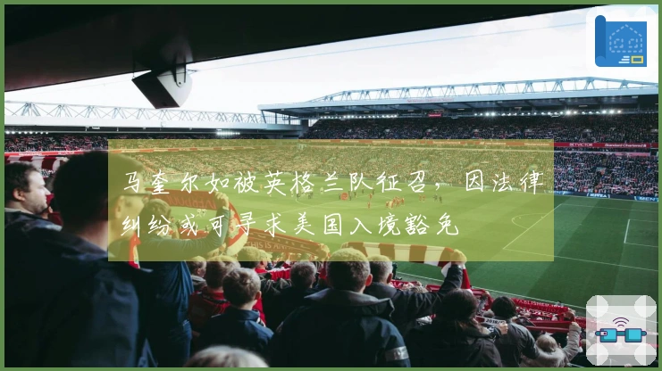 马奎尔如被英格兰队征召，因法律纠纷或可寻求美国入境豁免