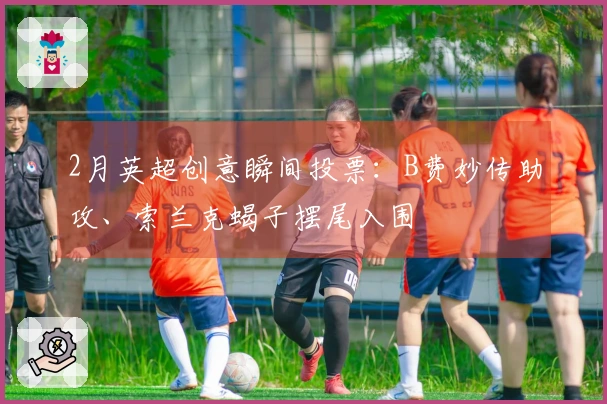 2月英超创意瞬间投票：B费妙传助攻、索兰克蝎子摆尾入围