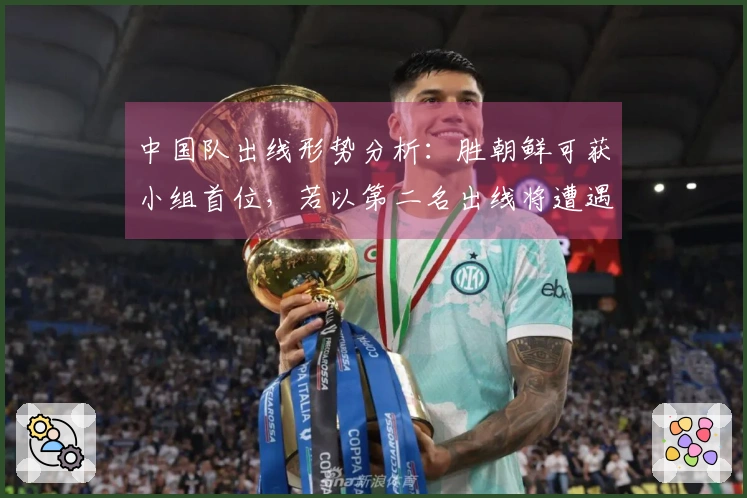 中国队出线形势分析：胜朝鲜可获小组首位，若以第二名出线将遭遇强敌