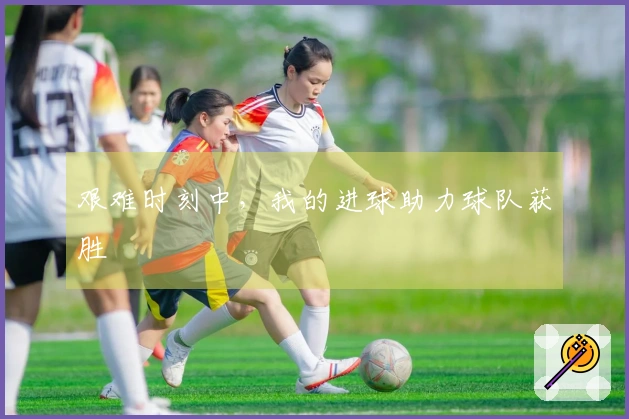艰难时刻中，我的进球助力球队获胜